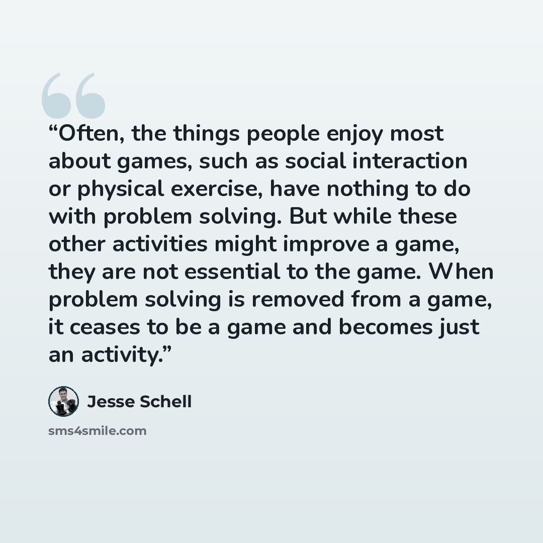 “Often, the things people enjoy most about games, such as social interaction or physical exercise, have nothing to do with problem solving. But while these other activities might improve a game, they are not essential to the game. When problem solving is removed from a game, it ceases to be a game…” quote by Jesse Schell