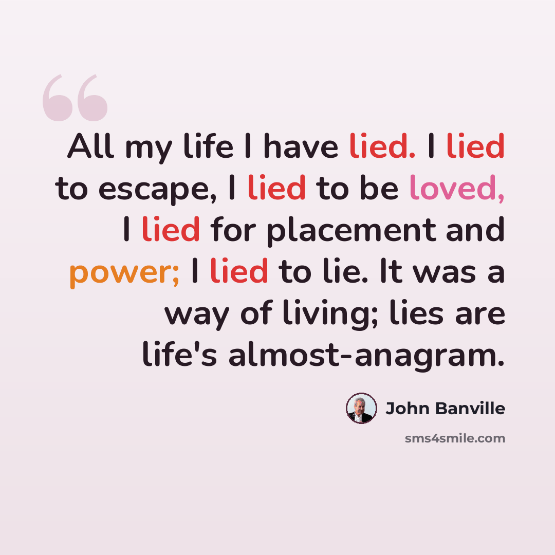 “All my life I have lied. I lied to escape, I lied to be loved, I lied for placement and power; I lied to lie. It was a way of living; lies are life's almost-anagram.” quote by John Banville