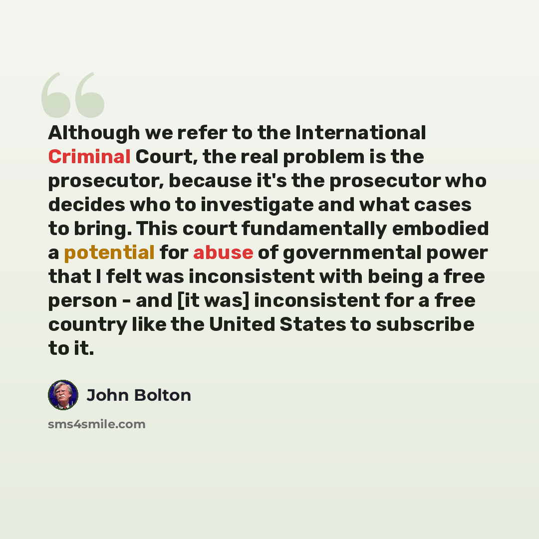 “Although we refer to the International Criminal Court, the real problem is the prosecutor, because it's the prosecutor who decides who to investigate and what cases to bring. This court fundamentally embodied a potential for abuse of governmental power that I felt was inconsistent with being a…” quote by John Bolton