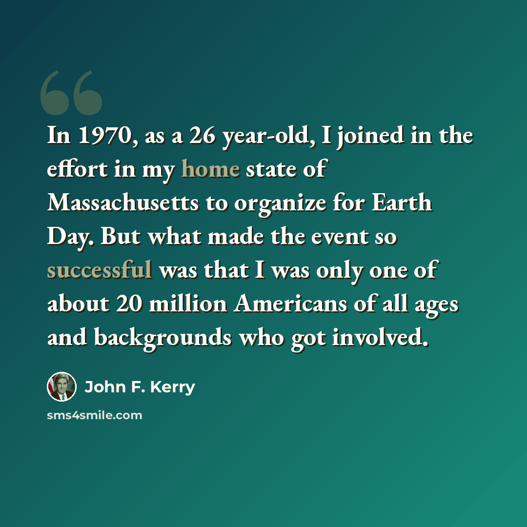 “In 1970, as a 26 year-old, I joined in the effort in my home state of Massachusetts to organize for Earth Day. But what made the event so successful was that I was only one of about 20 million Americans of all ages and backgrounds who got involved.” quote by John F. Kerry