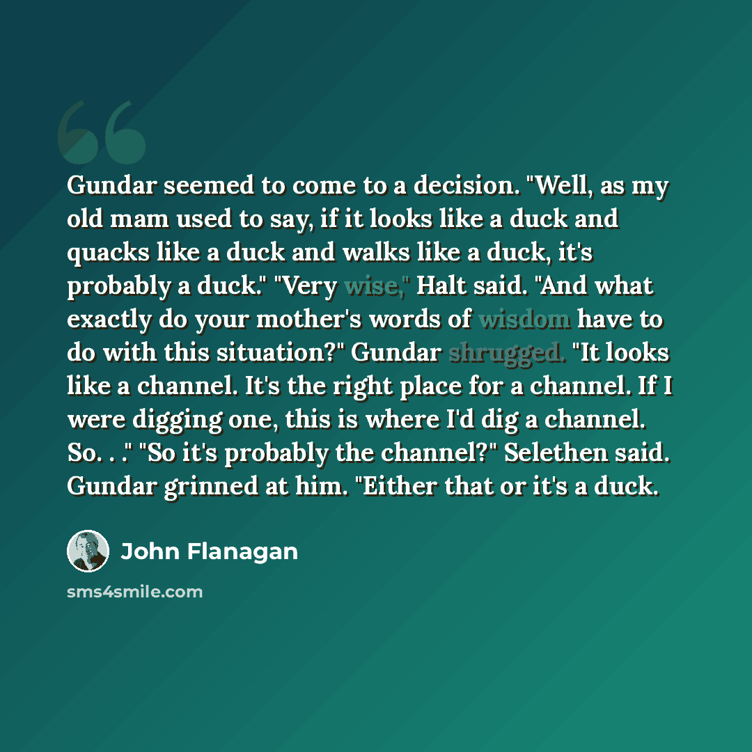 “Gundar seemed to come to a decision. "Well, as my old mam used to say, if it looks like a duck and quacks like a duck and walks like a duck, it's probably a duck." "Very wise," Halt said. "And what exactly do your mother's words of wisdom have to do with this situation?" Gundar shrugged. "It looks…” quote by John Flanagan