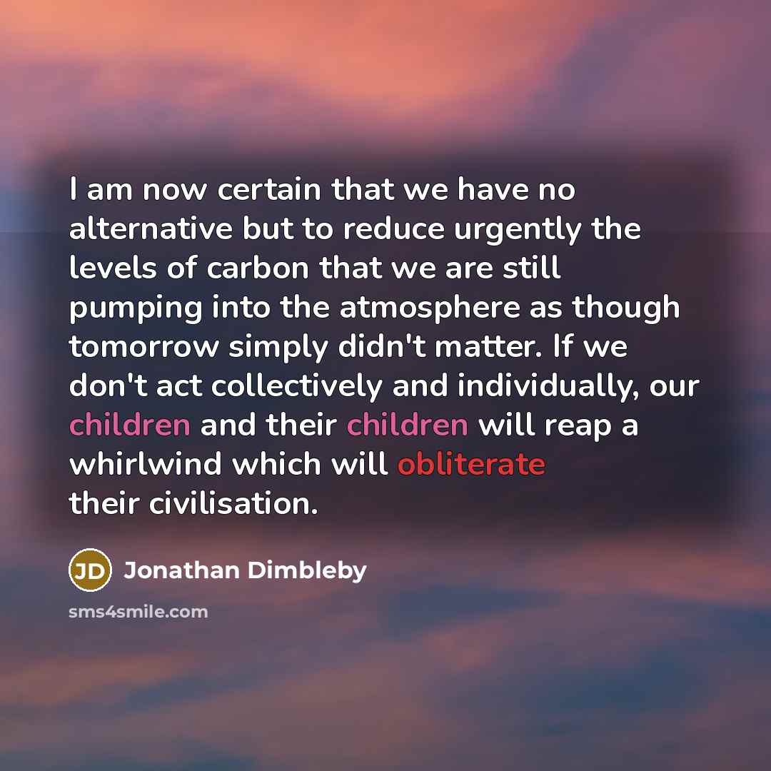 “I am now certain that we have no alternative but to reduce urgently the levels of carbon that we are still pumping into the atmosphere as though tomorrow simply didn't matter. If we don't act collectively and individually, our children and their children will reap a whirlwind which will obliterate…” quote by Jonathan Dimbleby