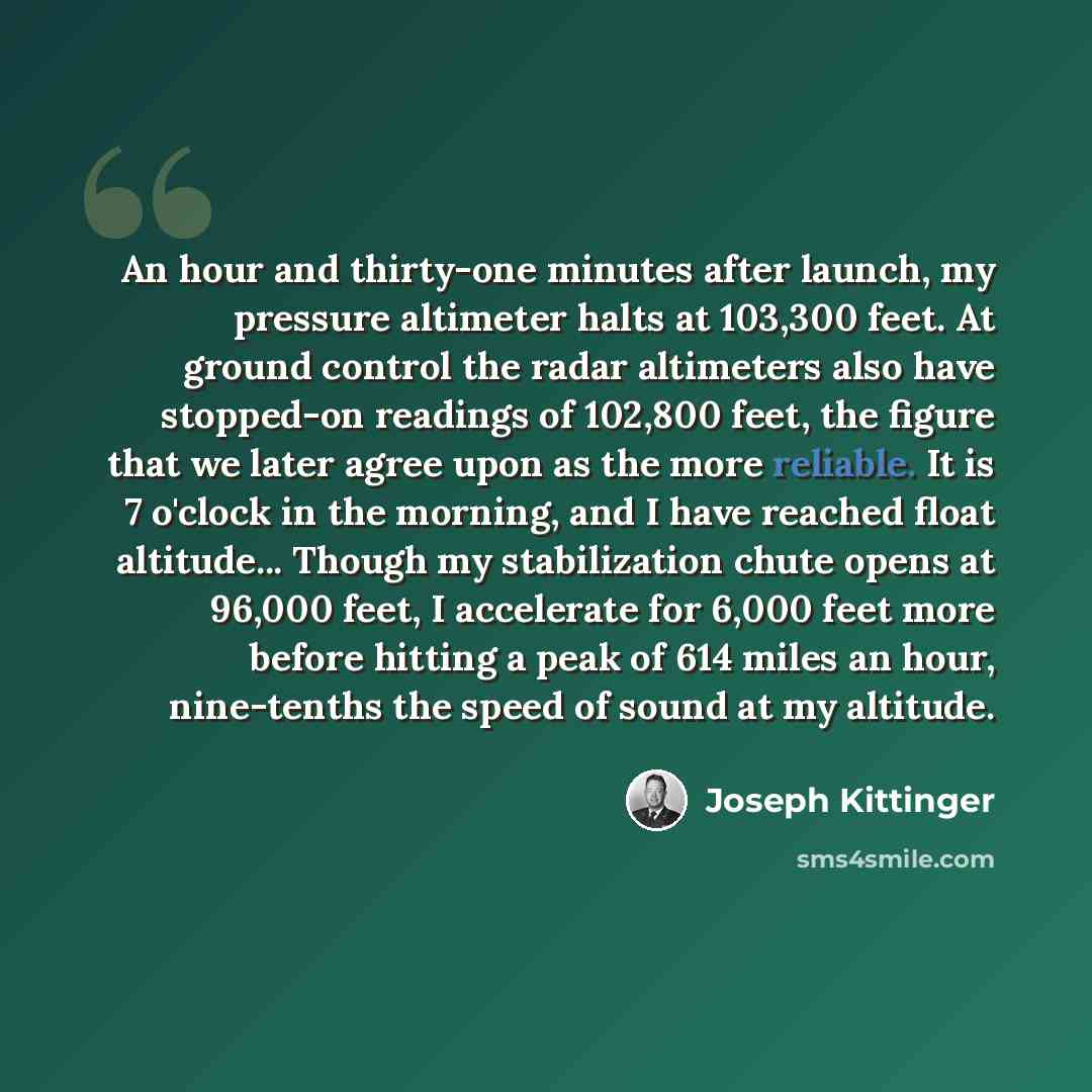 “An hour and thirty-one minutes after launch, my pressure altimeter halts at 103,300 feet. At ground control the radar altimeters also have stopped-on readings of 102,800 feet, the figure that we later agree upon as the more reliable. It is 7 o'clock in the morning, and I have reached float…” quote by Joseph Kittinger