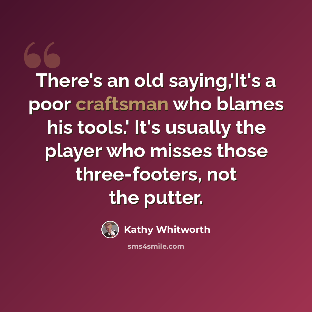 “There's an old saying,'It's a poor craftsman who blames his tools.' It's usually the player who misses those three-footers, not the putter.” quote by Kathy Whitworth