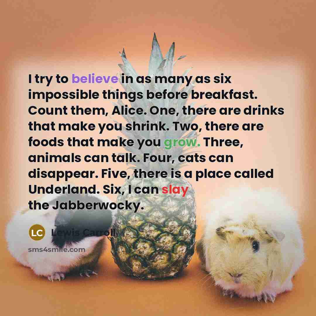 “I try to believe in as many as six impossible things before breakfast. Count them, Alice. One, there are drinks that make you shrink. Two, there are foods that make you grow. Three, animals can talk. Four, cats can disappear. Five, there is a place called Underland. Six, I can slay the Jabberwocky.” quote by Lewis Carroll