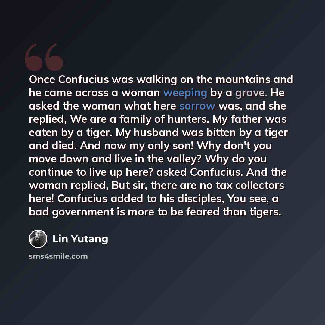 “Once Confucius was walking on the mountains and he came across a woman weeping by a grave. He asked the woman what here sorrow was, and she replied, We are a family of hunters. My father was eaten by a tiger. My husband was bitten by a tiger and died. And now my only son! Why don't you move down…” quote by Lin Yutang