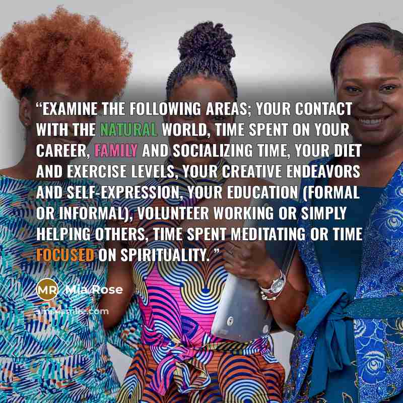 “Examine the following areas; your contact with the natural world, time spent on your career, family and socializing time, your diet and exercise levels, your creative endeavors and self-expression, your education (formal or informal), volunteer working or simply helping others, time spent…” quote by Mia Rose