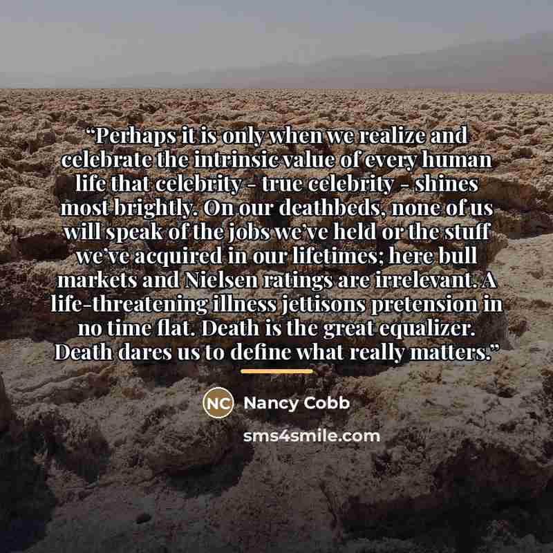 “Perhaps it is only when we realize and celebrate the intrinsic value of every human life that celebrity - true celebrity - shines most brightly. On our deathbeds, none of us will speak of the jobs we’ve held or the stuff we’ve acquired in our lifetimes; here bull markets and Nielsen ratings are…” quote by Nancy Cobb