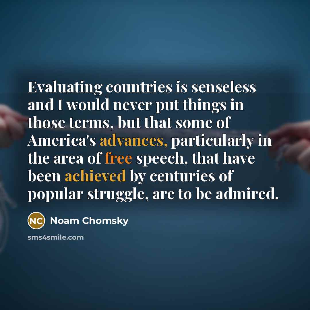 “Evaluating countries is senseless and I would never put things in those terms, but that some of America's advances, particularly in the area of free speech, that have been achieved by centuries of popular struggle, are to be admired.” quote by Noam Chomsky