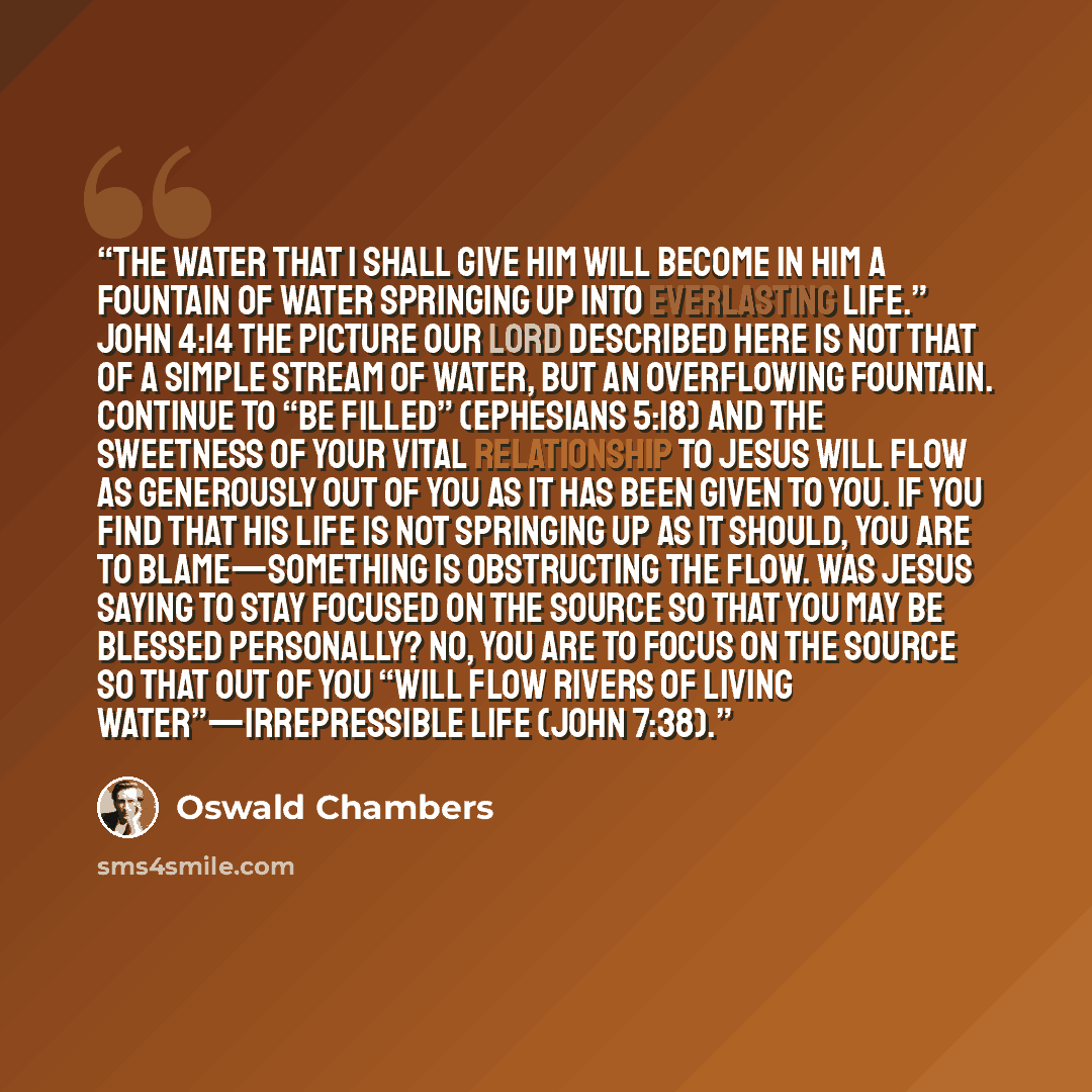 “The water that I shall give him will become in him a fountain of water springing up into everlasting life.” John 4:14 The picture our Lord described here is not that of a simple stream of water, but an overflowing fountain. Continue to “be filled” (Ephesians 5:18) and the sweetness of your vital…” quote by Oswald Chambers