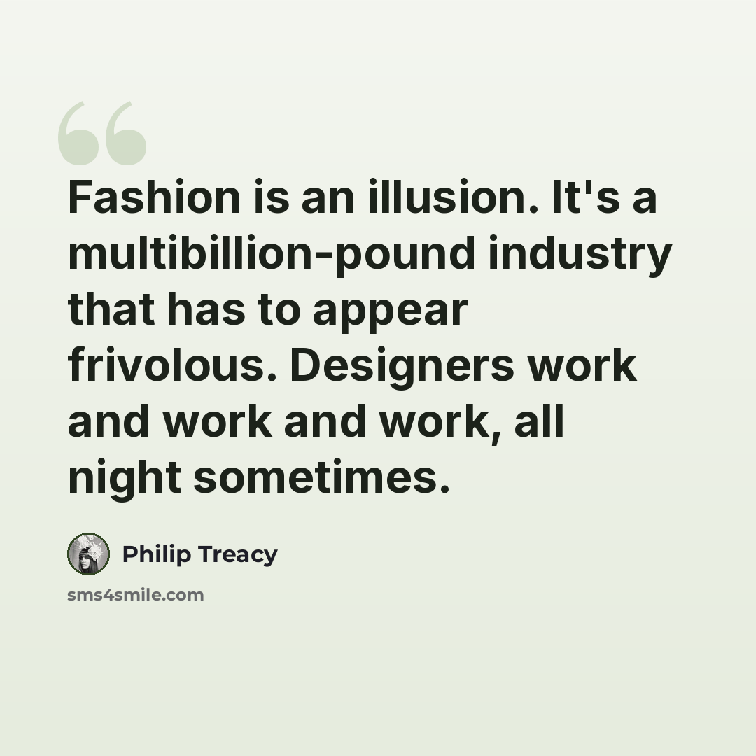 “Fashion is an illusion. It's a multibillion-pound industry that has to appear frivolous. Designers work and work and work, all night sometimes.” quote by Philip Treacy