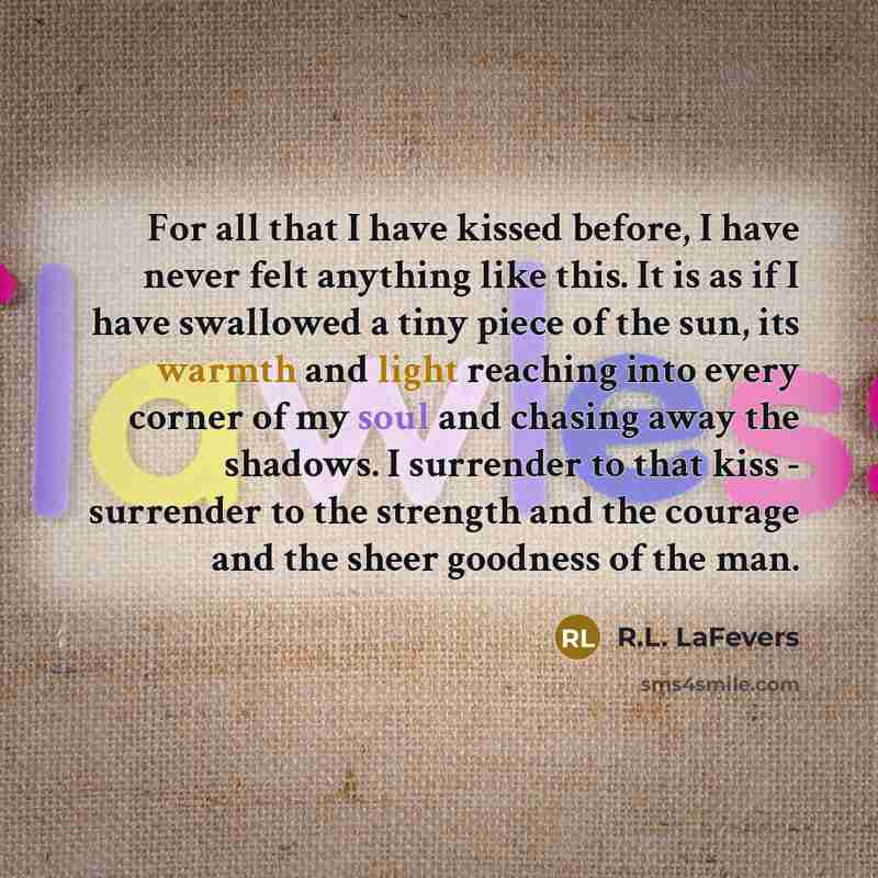 “For all that I have kissed before, I have never felt anything like this. It is as if I have swallowed a tiny piece of the sun, its warmth and light reaching into every corner of my soul and chasing away the shadows. I surrender to that kiss - surrender to the strength and the courage and the sheer…” quote by R.L. LaFevers