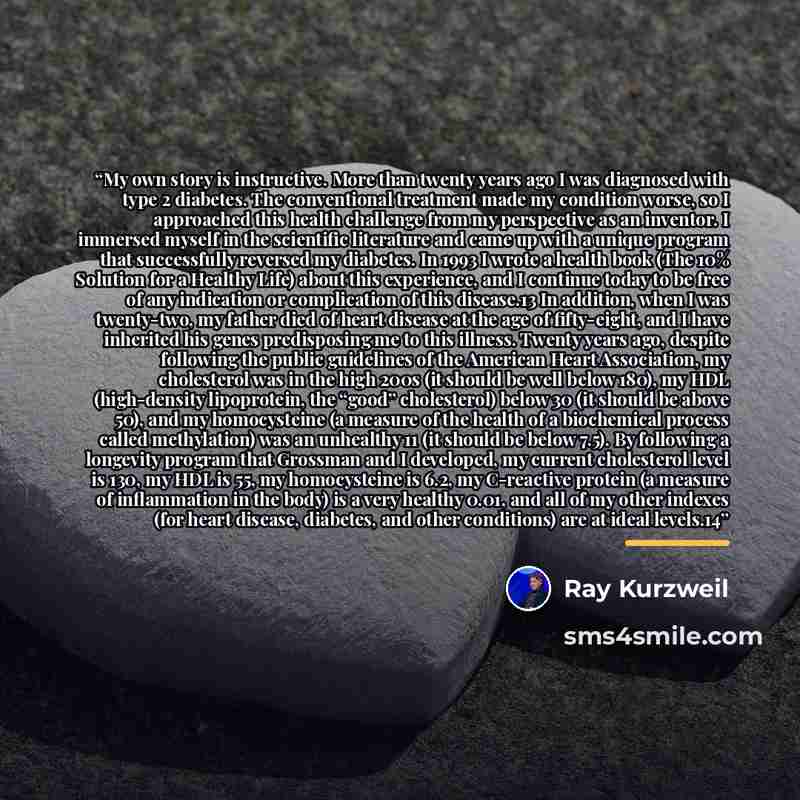 “My own story is instructive. More than twenty years ago I was diagnosed with type 2 diabetes. The conventional treatment made my condition worse, so I approached this health challenge from my perspective as an inventor. I immersed myself in the scientific literature and came up with a unique…” quote by Ray Kurzweil