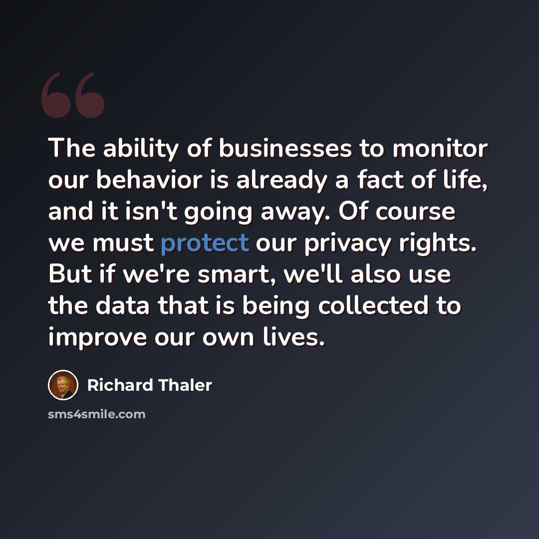 “The ability of businesses to monitor our behavior is already a fact of life, and it isn't going away. Of course we must protect our privacy rights. But if we're smart, we'll also use the data that is being collected to improve our own lives.” quote by Richard Thaler
