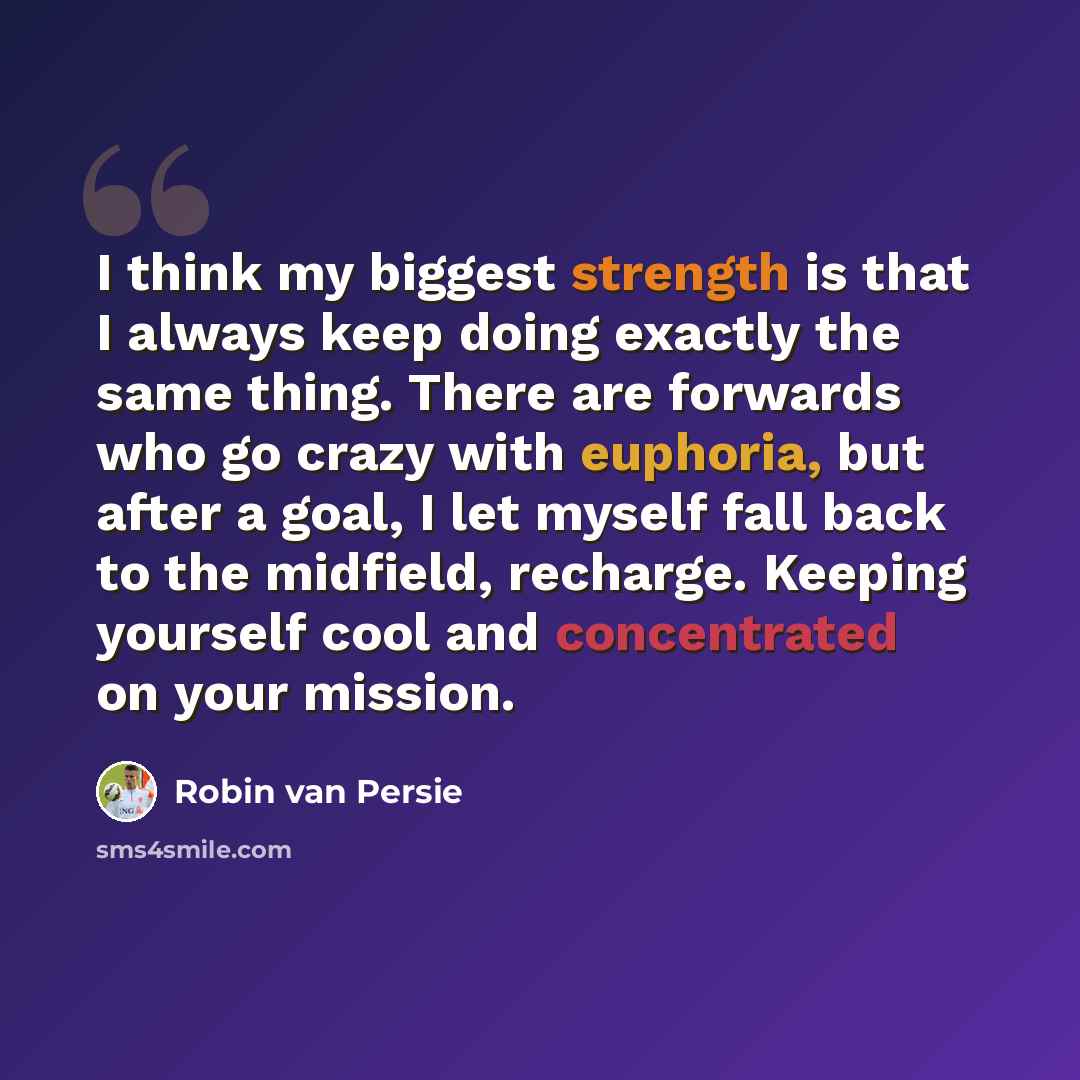 “I think my biggest strength is that I always keep doing exactly the same thing. There are forwards who go crazy with euphoria, but after a goal, I let myself fall back to the midfield, recharge. Keeping yourself cool and concentrated on your mission.” quote by Robin Van Persie