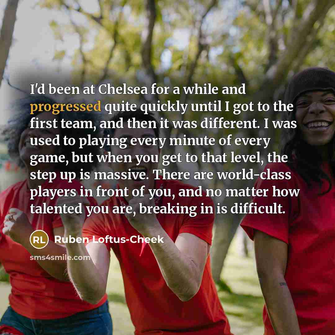 “I'd been at Chelsea for a while and progressed quite quickly until I got to the first team, and then it was different. I was used to playing every minute of every game, but when you get to that level, the step up is massive. There are world-class players in front of you, and no matter how talented…” quote by Ruben Loftus-Cheek