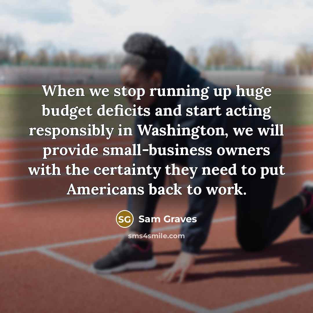“When we stop running up huge budget deficits and start acting responsibly in Washington, we will provide small-business owners with the certainty they need to put Americans back to work.” quote by Sam Graves