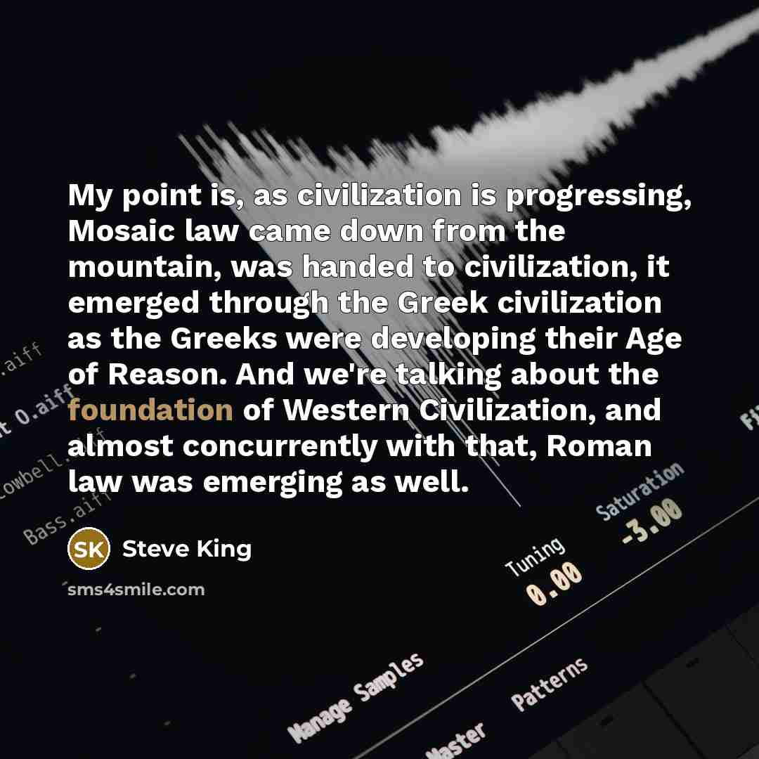 “My point is, as civilization is progressing, Mosaic law came down from the mountain, was handed to civilization, it emerged through the Greek civilization as the Greeks were developing their Age of Reason. And we're talking about the foundation of Western Civilization, and almost concurrently with…” quote by Steve King