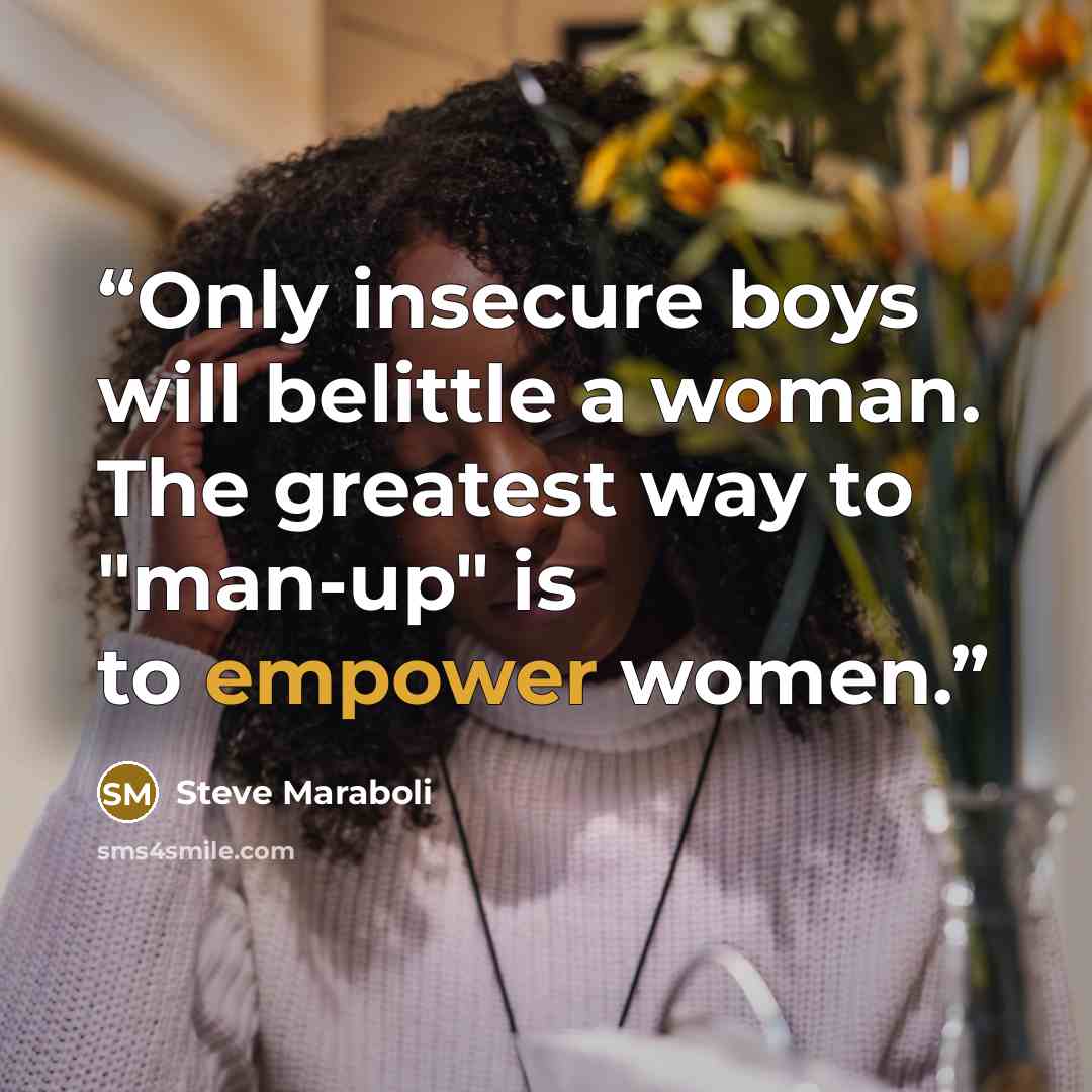 “Only insecure boys will belittle a woman. The greatest way to "man-up" is to empower women.” quote by Steve Maraboli