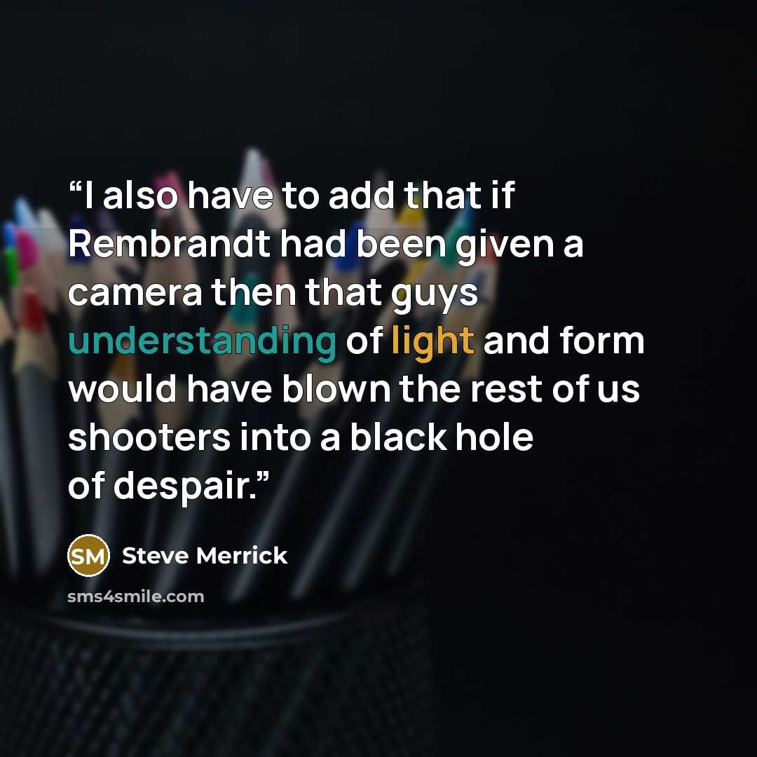 “I also have to add that if Rembrandt had been given a camera then that guys understanding of light and form would have blown the rest of us shooters into a black hole of despair.” quote by Steve Merrick