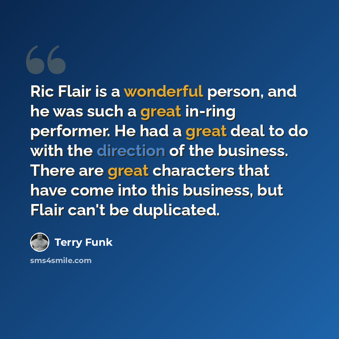 “Ric Flair is a wonderful person, and he was such a great in-ring performer. He had a great deal to do with the direction of the business. There are great characters that have come into this business, but Flair can't be duplicated.” quote by Terry Funk