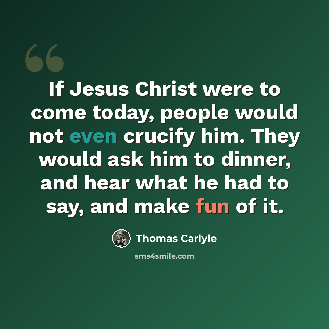 “If Jesus Christ were to come today, people would not even crucify him. They would ask him to dinner, and hear what he had to say, and make fun of it.” quote by Thomas Carlyle