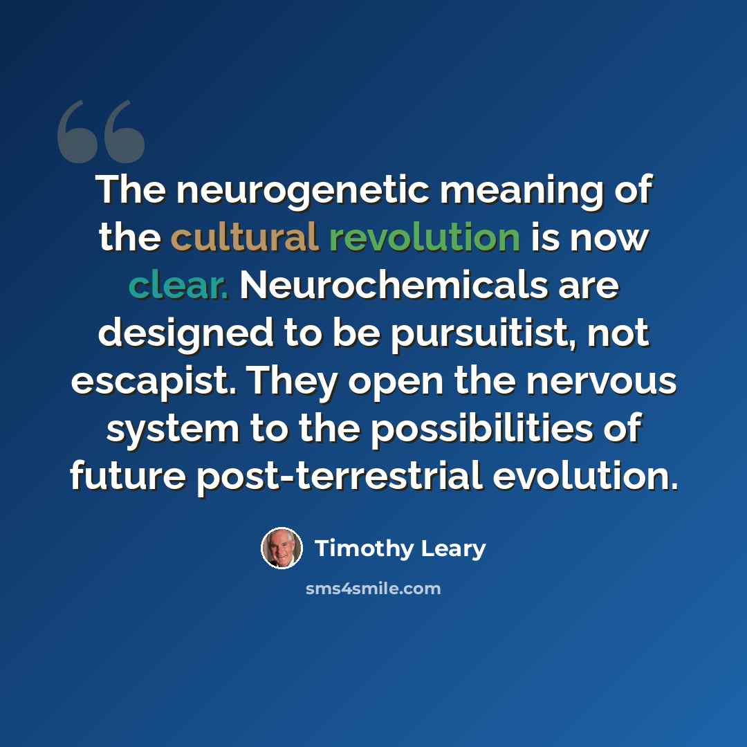“The neurogenetic meaning of the cultural revolution is now clear. Neurochemicals are designed to be pursuitist, not escapist. They open the nervous system to the possibilities of future post-terrestrial evolution.” quote by Timothy Leary