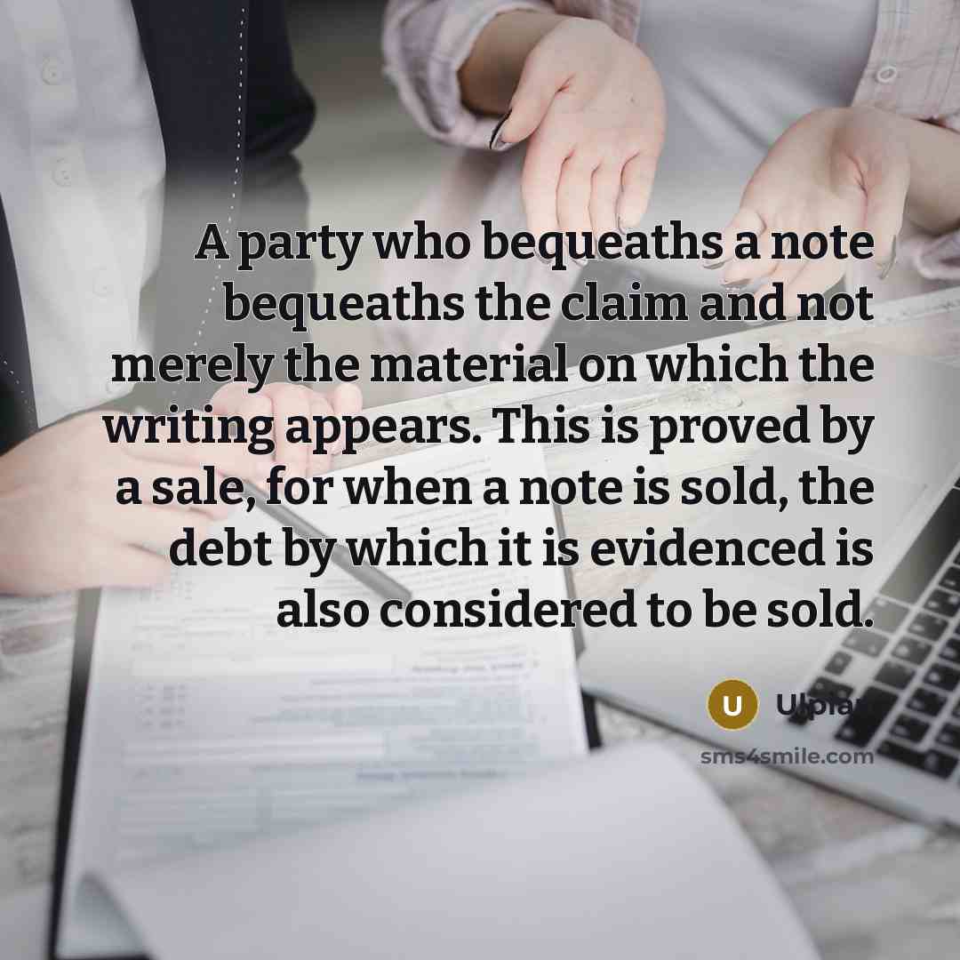“A party who bequeaths a note bequeaths the claim and not merely the material on which the writing appears. This is proved by a sale, for when a note is sold, the debt by which it is evidenced is also considered to be sold.” quote by Ulpian