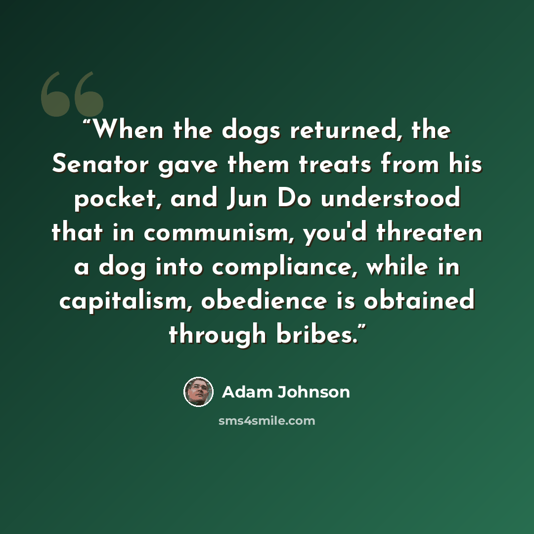 “When the dogs returned, the Senator gave them treats from his pocket, and Jun Do understood that in communism, you'd threaten a dog into compliance, while in capitalism, obedience is obtained through bribes.” quote by Adam Johnson