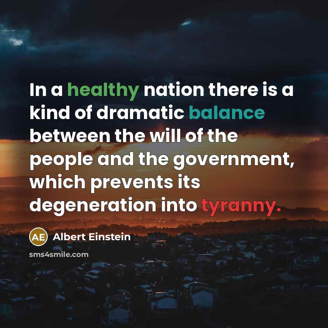 “In a healthy nation there is a kind of dramatic balance between the will of the people and the government, which prevents its degeneration into tyranny.” quote by Albert Einstein