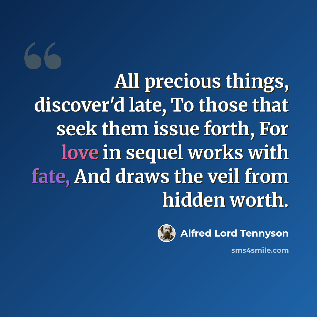 “All precious things, discover'd late, To those that seek them issue forth, For love in sequel works with fate, And draws the veil from hidden worth.” quote by Alfred Lord Tennyson