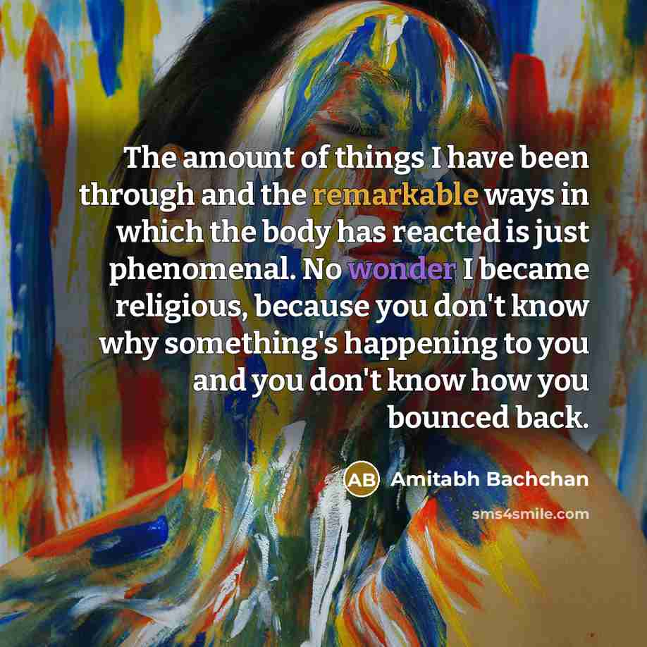 “The amount of things I have been through and the remarkable ways in which the body has reacted is just phenomenal. No wonder I became religious, because you don't know why something's happening to you and you don't know how you bounced back.” quote by Amitabh Bachchan