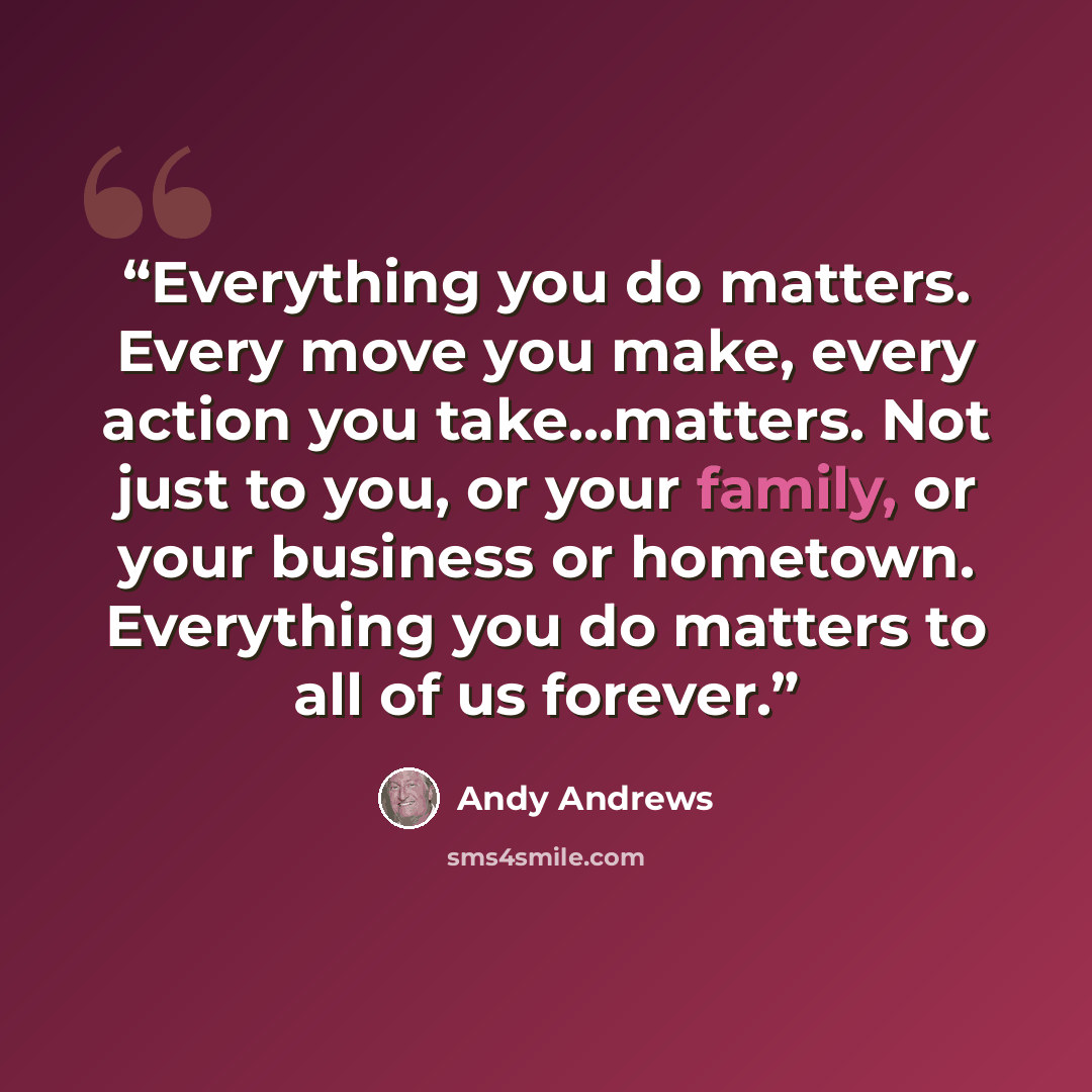 “Everything you do matters. Every move you make, every action you take...matters. Not just to you, or your family, or your business or hometown. Everything you do matters to all of us forever.” quote by Andy Andrews