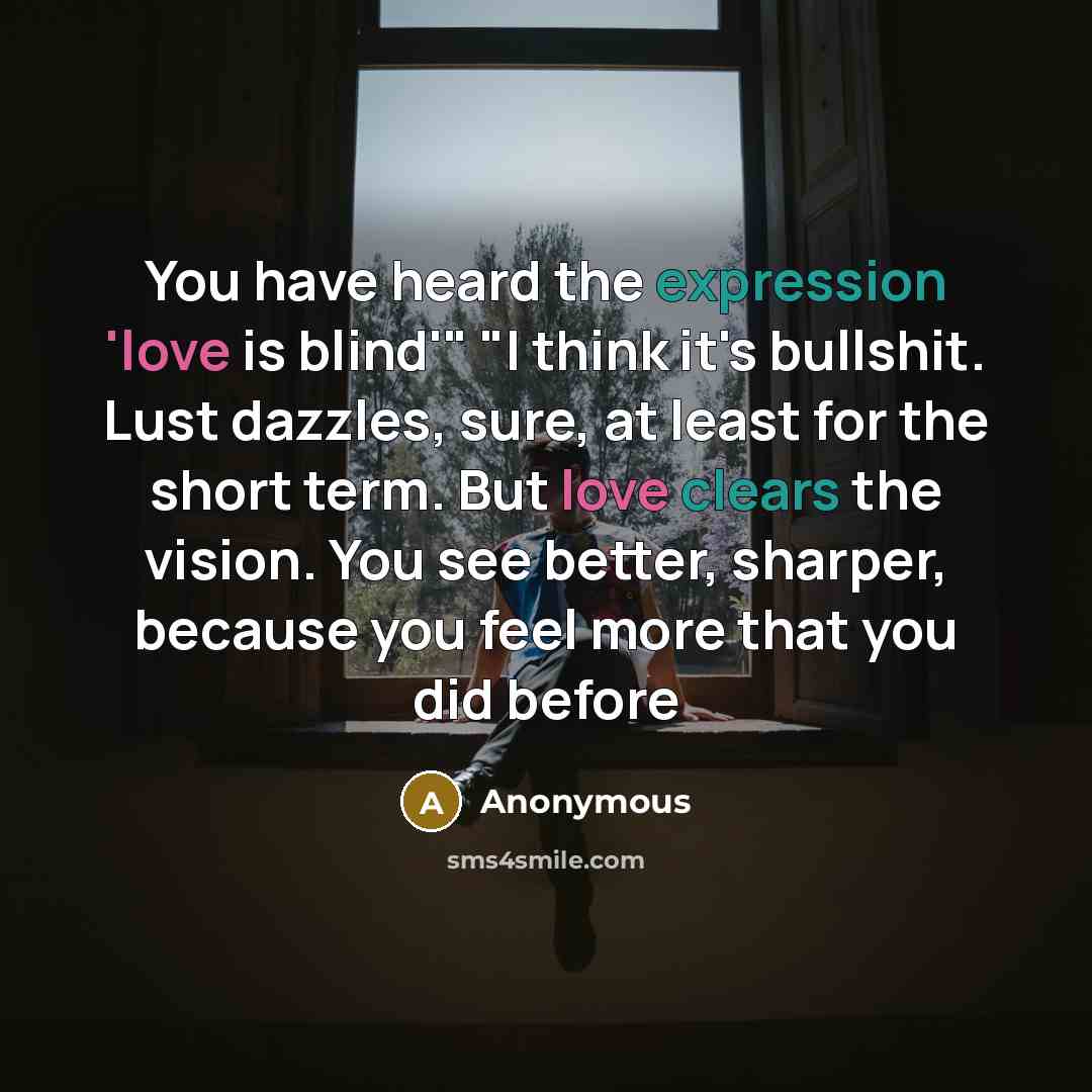 “You have heard the expression 'love is blind'" "I think it's bullshit. Lust dazzles, sure, at least for the short term. But love clears the vision. You see better, sharper, because you feel more that you did before” quote by Anonymous