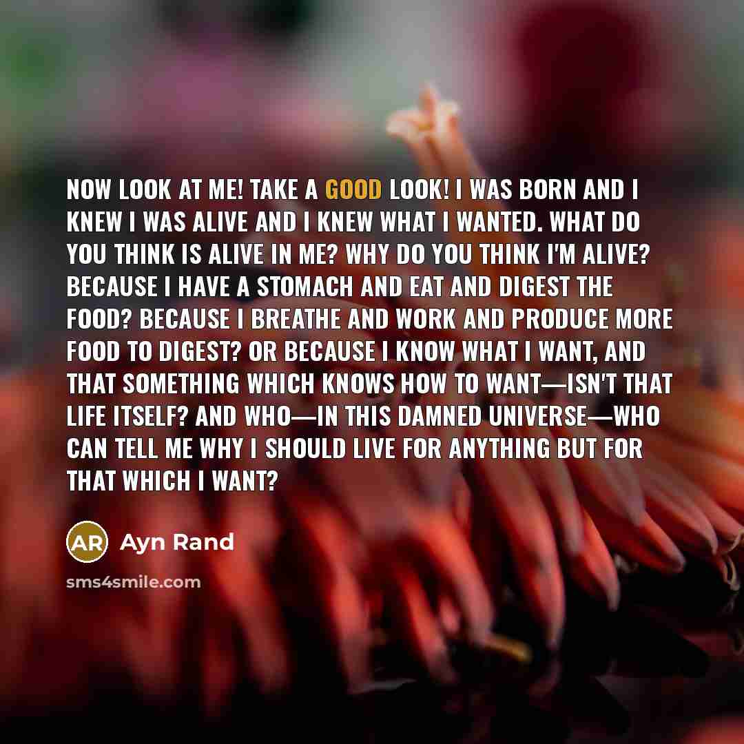 “Now look at me! Take a good look! I was born and I knew I was alive and I knew what I wanted. What do you think is alive in me? Why do you think I'm alive? Because I have a stomach and eat and digest the food? Because I breathe and work and produce more food to digest? Or because I know what I…” quote by Ayn Rand