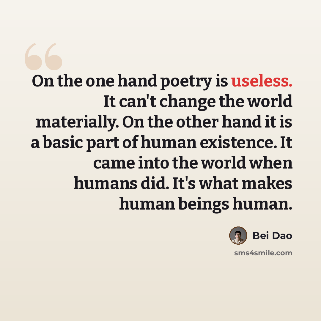 “On the one hand poetry is useless. It can't change the world materially. On the other hand it is a basic part of human existence. It came into the world when humans did. It's what makes human beings human.” quote by Bei Dao