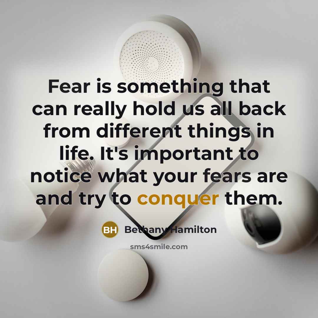 “Fear is something that can really hold us all back from different things in life. It's important to notice what your fears are and try to conquer them.” quote by Bethany Hamilton