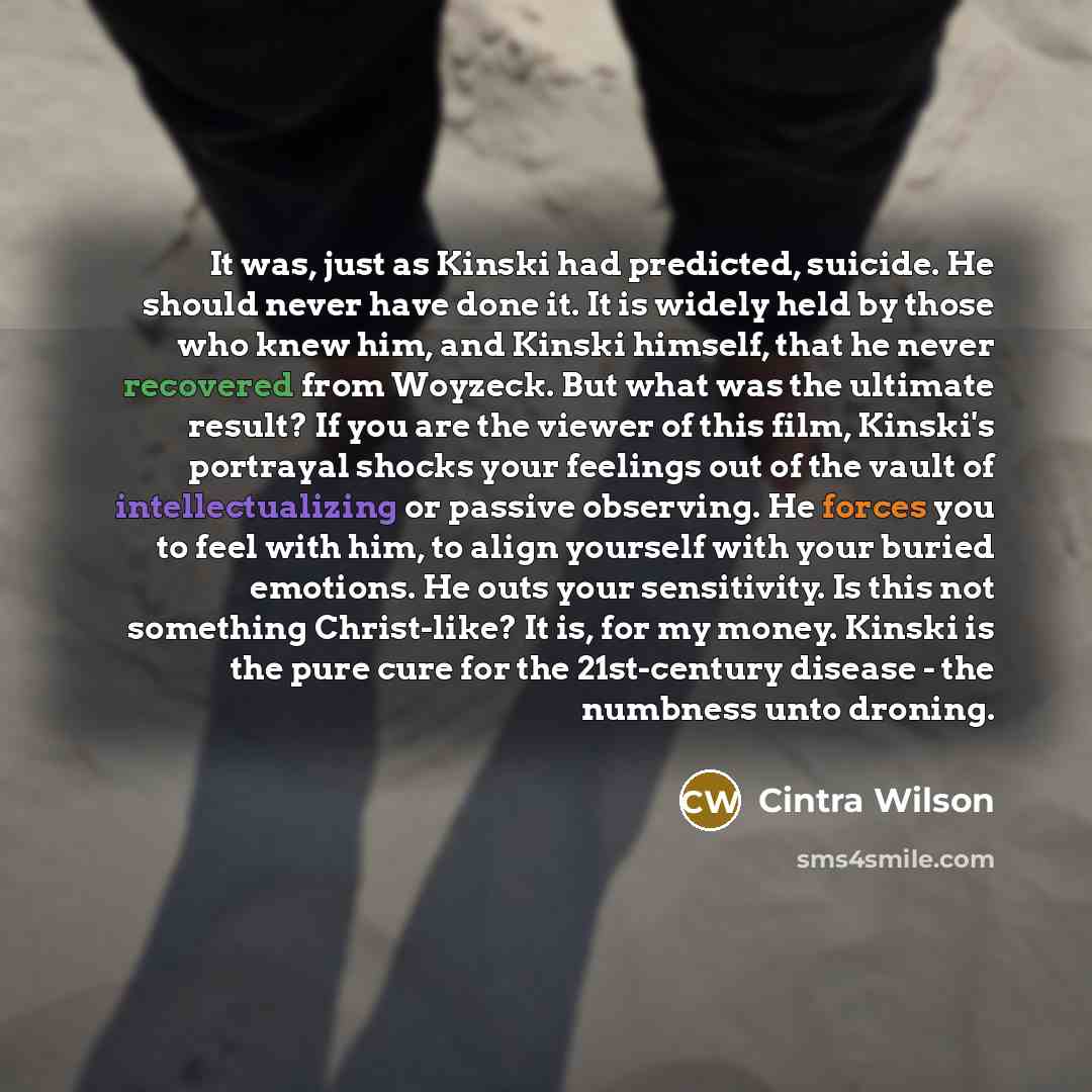 “It was, just as Kinski had predicted, suicide. He should never have done it. It is widely held by those who knew him, and Kinski himself, that he never recovered from Woyzeck. But what was the ultimate result? If you are the viewer of this film, Kinski's portrayal shocks your feelings out of the…” quote by Cintra Wilson