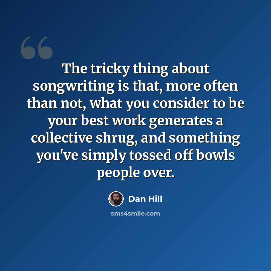 “The tricky thing about songwriting is that, more often than not, what you consider to be your best work generates a collective shrug, and something you've simply tossed off bowls people over.” quote by Dan Hill