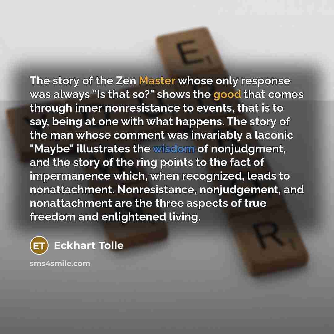 “The story of the Zen Master whose only response was always "Is that so?" shows the good that comes through inner nonresistance to events, that is to say, being at one with what happens. The story of the man whose comment was invariably a laconic "Maybe" illustrates the wisdom of nonjudgment, and…” quote by Eckhart Tolle