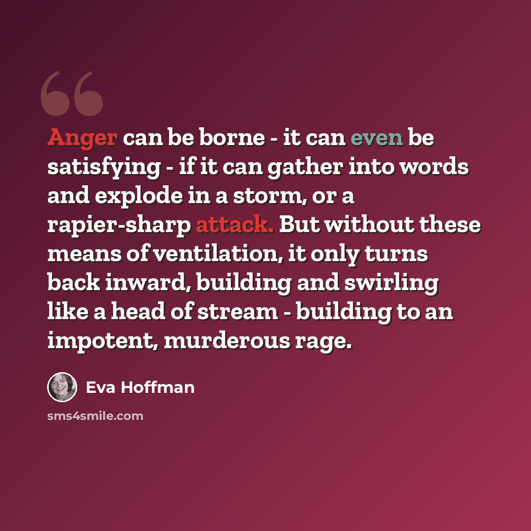 “Anger can be borne - it can even be satisfying - if it can gather into words and explode in a storm, or a rapier-sharp attack. But without these means of ventilation, it only turns back inward, building and swirling like a head of stream - building to an impotent, murderous rage.” quote by Eva Hoffman