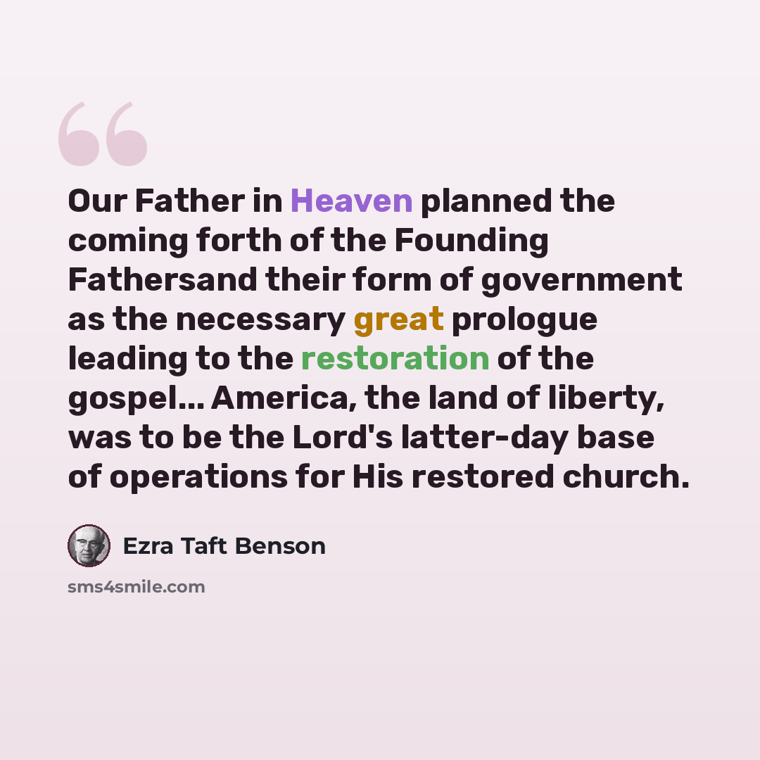 “Our Father in Heaven planned the coming forth of the Founding Fathersand their form of government as the necessary great prologue leading to the restoration of the gospel... America, the land of liberty, was to be the Lord's latter-day base of operations for His restored church.” quote by Ezra Taft Benson