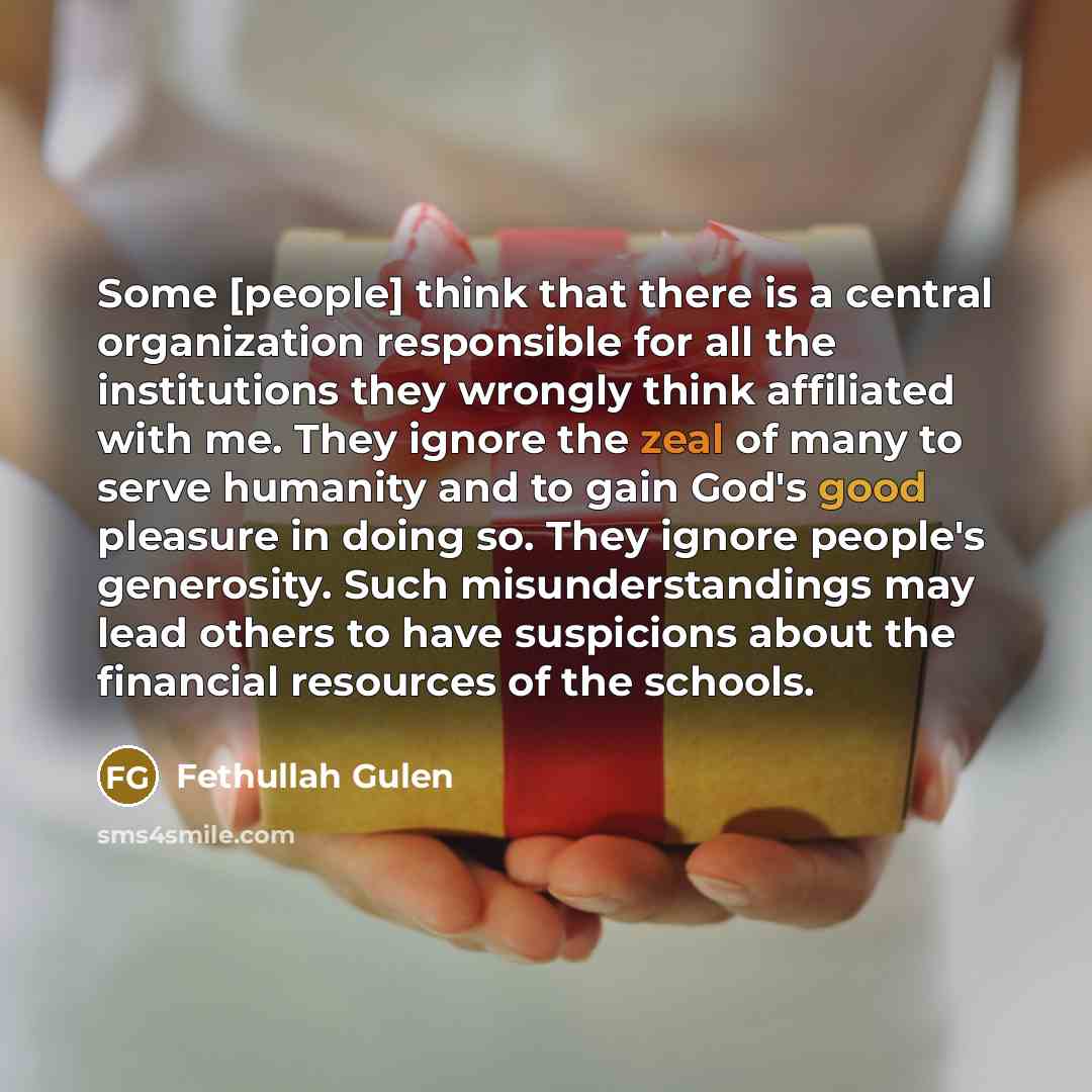“Some [people] think that there is a central organization responsible for all the institutions they wrongly think affiliated with me. They ignore the zeal of many to serve humanity and to gain God's good pleasure in doing so. They ignore people's generosity. Such misunderstandings may lead others…” quote by Fethullah Gulen