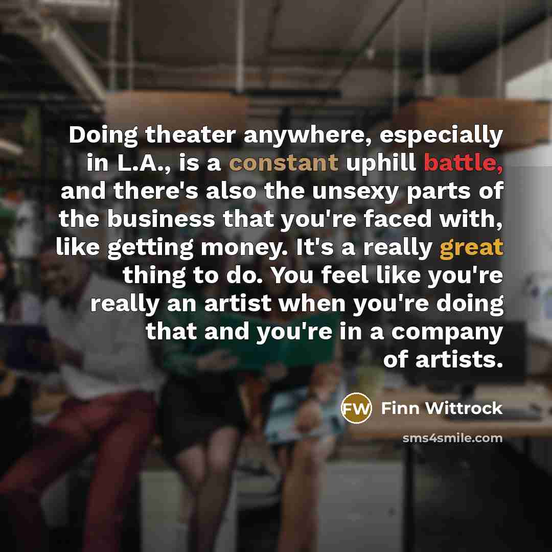 “Doing theater anywhere, especially in L.A., is a constant uphill battle, and there's also the unsexy parts of the business that you're faced with, like getting money. It's a really great thing to do. You feel like you're really an artist when you're doing that and you're in a company of artists.” quote by Finn Wittrock