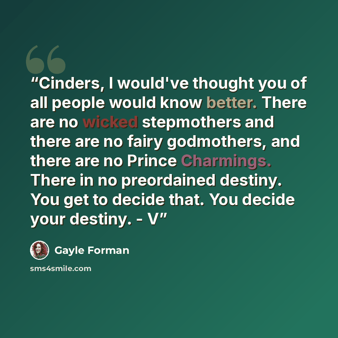 “Cinders, I would've thought you of all people would know better. There are no wicked stepmothers and there are no fairy godmothers, and there are no Prince Charmings. There in no preordained destiny. You get to decide that. You decide your destiny. - V” quote by Gayle Forman