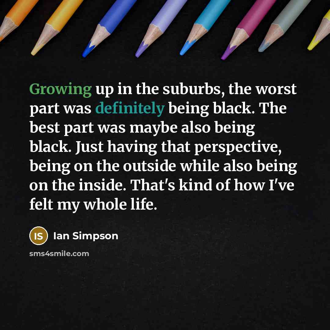 “Growing up in the suburbs, the worst part was definitely being black. The best part was maybe also being black. Just having that perspective, being on the outside while also being on the inside. That's kind of how I've felt my whole life.” quote by Ian Simpson