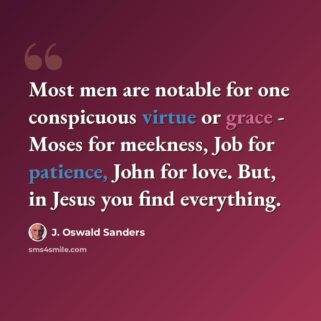 “Most men are notable for one conspicuous virtue or grace - Moses for meekness, Job for patience, John for love. But, in Jesus you find everything.” quote by J. Oswald Sanders