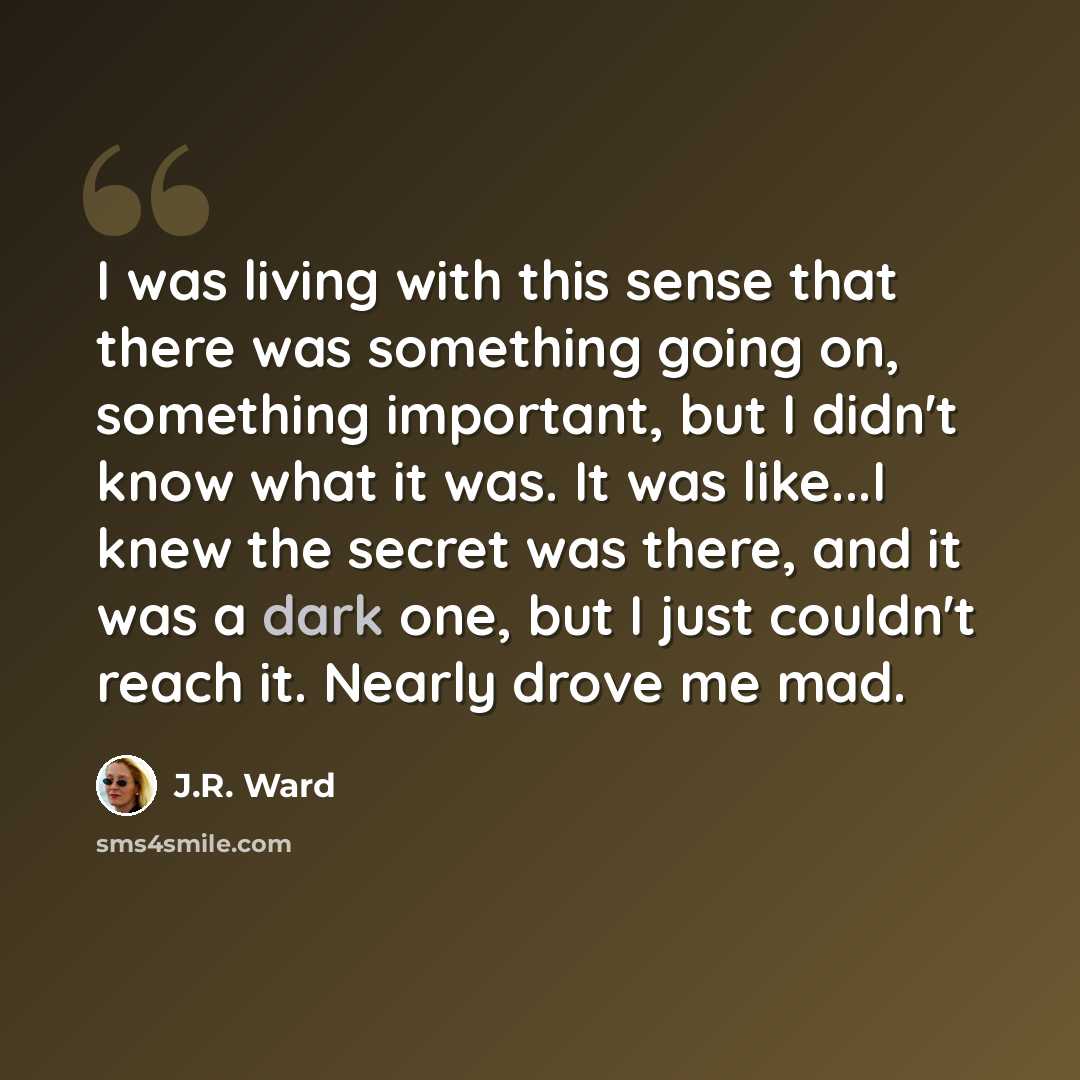 “I was living with this sense that there was something going on, something important, but I didn't know what it was. It was like...I knew the secret was there, and it was a dark one, but I just couldn't reach it. Nearly drove me mad.” quote by J.R. Ward