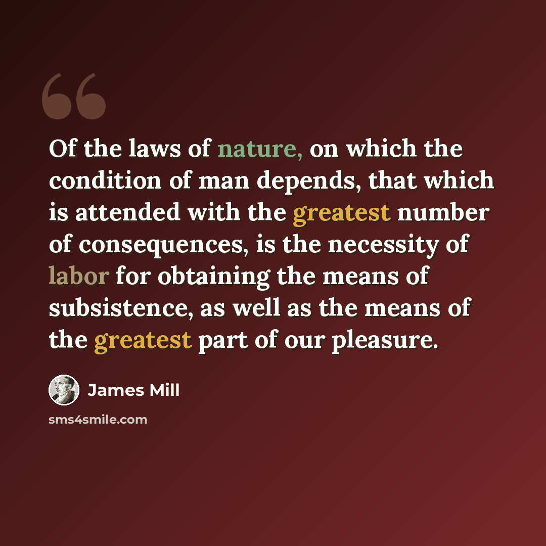“Of the laws of nature, on which the condition of man depends, that which is attended with the greatest number of consequences, is the necessity of labor for obtaining the means of subsistence, as well as the means of the greatest part of our pleasure.” quote by James Mill