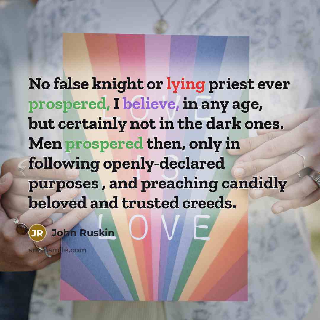 “No false knight or lying priest ever prospered, I believe, in any age, but certainly not in the dark ones. Men prospered then, only in following openly-declared purposes , and preaching candidly beloved and trusted creeds.” quote by John Ruskin